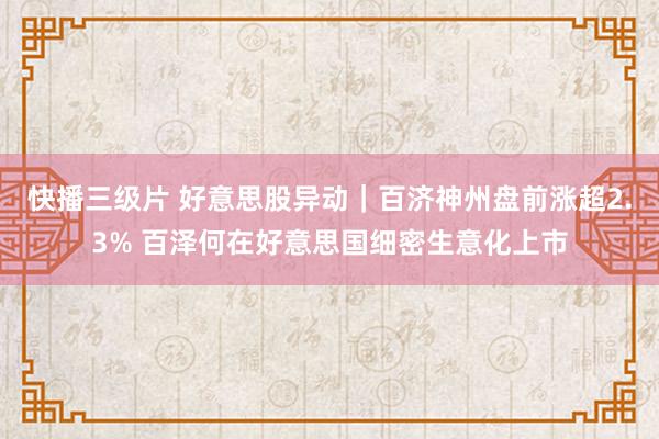 快播三级片 好意思股异动｜百济神州盘前涨超2.3% 百泽何在好意思国细密生意化上市