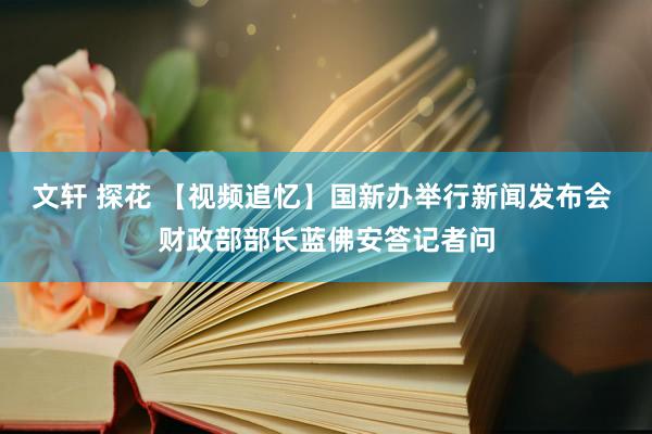 文轩 探花 【视频追忆】国新办举行新闻发布会 财政部部长蓝佛安答记者问