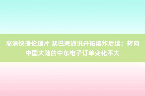 高清快播伦理片 黎巴嫩通讯开拓爆炸后续：转向中国大陆的中东电子订单变化不大