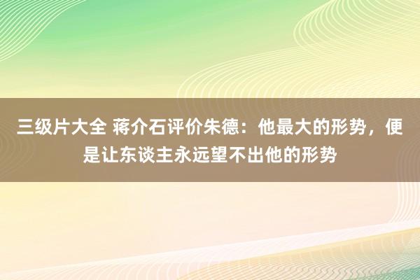 三级片大全 蒋介石评价朱德：他最大的形势，便是让东谈主永远望不出他的形势