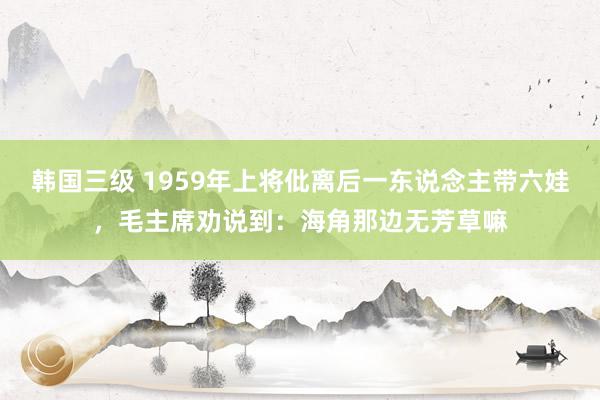 韩国三级 1959年上将仳离后一东说念主带六娃，毛主席劝说到：海角那边无芳草嘛