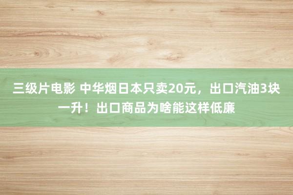 三级片电影 中华烟日本只卖20元，出口汽油3块一升！出口商品为啥能这样低廉