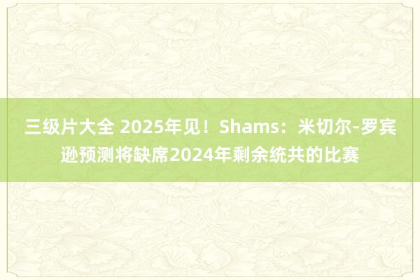 三级片大全 2025年见！Shams：米切尔-罗宾逊预测将缺席2024年剩余统共的比赛