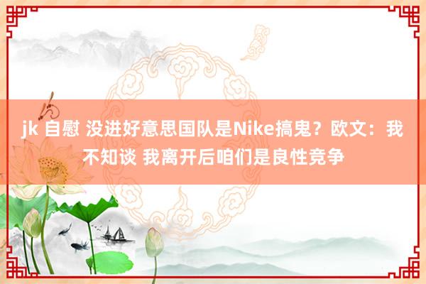 jk 自慰 没进好意思国队是Nike搞鬼？欧文：我不知谈 我离开后咱们是良性竞争