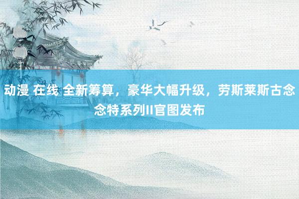 动漫 在线 全新筹算，豪华大幅升级，劳斯莱斯古念念特系列II官图发布