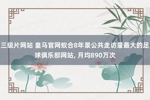 三级片网站 皇马官网蚁合8年景公共走访量最大的足球俱乐部网站, 月均890万次