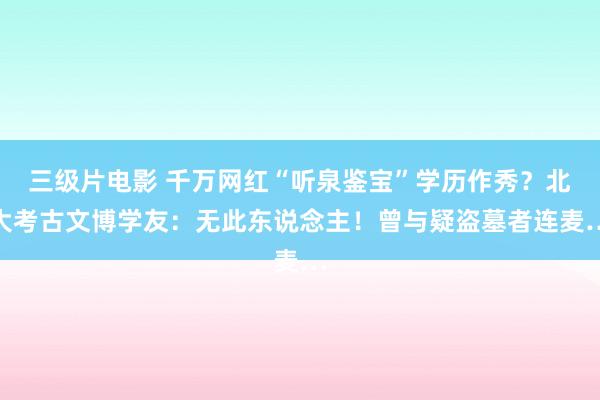 三级片电影 千万网红“听泉鉴宝”学历作秀？北大考古文博学友：无此东说念主！曾与疑盗墓者连麦…