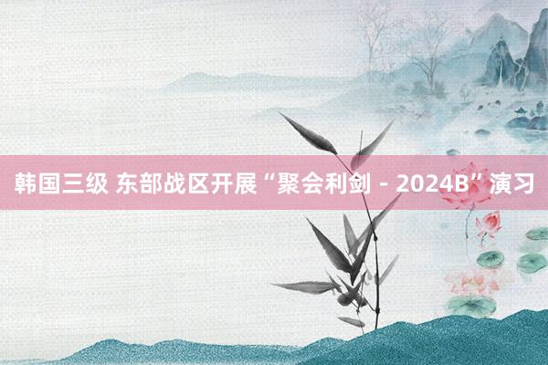 韩国三级 东部战区开展“聚会利剑－2024B”演习