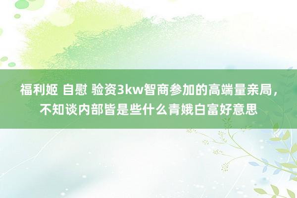 福利姬 自慰 验资3kw智商参加的高端量亲局，不知谈内部皆是些什么青娥白富好意思