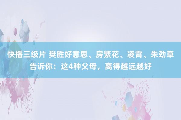 快播三级片 樊胜好意思、房繁花、凌霄、朱劲草告诉你：这4种父母，离得越远越好