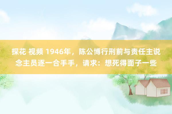 探花 视频 1946年，陈公博行刑前与责任主说念主员逐一合手手，请求：想死得面子一些