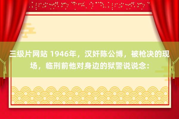 三级片网站 1946年，汉奸陈公博，被枪决的现场，临刑前他对身边的狱警说说念：