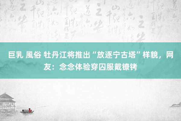 巨乳 風俗 牡丹江将推出“放逐宁古塔”样貌，网友：念念体验穿囚服戴镣铐