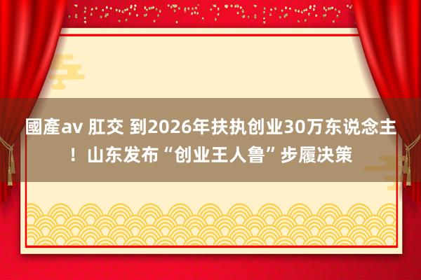 國產av 肛交 到2026年扶执创业30万东说念主！山东发布“创业王人鲁”步履决策