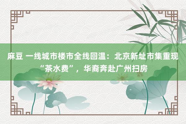 麻豆 一线城市楼市全线回温：北京新址市集重现“茶水费”，华裔奔赴广州扫房