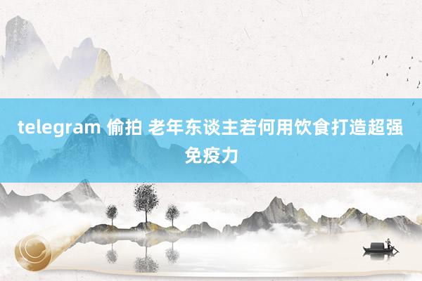 telegram 偷拍 老年东谈主若何用饮食打造超强免疫力