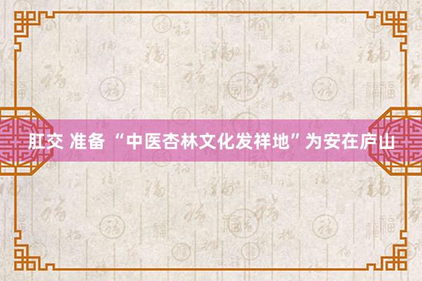 肛交 准备 “中医杏林文化发祥地”为安在庐山