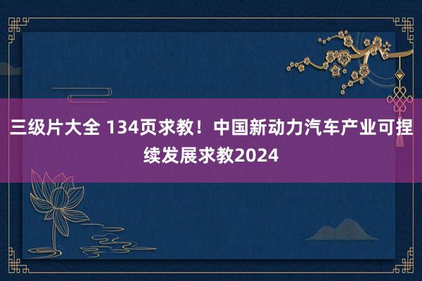 三级片大全 134页求教！中国新动力汽车产业可捏续发展求教2024