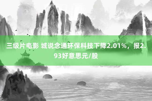 三级片电影 城说念通环保科技下降2.01%，报2.93好意思元/股