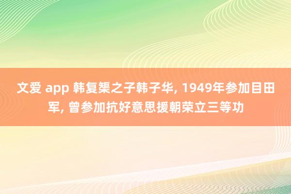 文爱 app 韩复榘之子韩子华, 1949年参加目田军, 曾参加抗好意思援朝荣立三等功