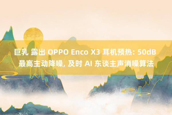 巨乳 露出 OPPO Enco X3 耳机预热: 50dB 最高主动降噪, 及时 AI 东谈主声消噪算法