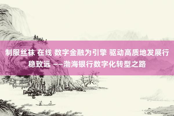 制服丝袜 在线 数字金融为引擎 驱动高质地发展行稳致远 ——渤海银行数字化转型之路