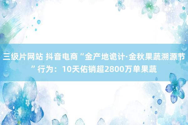 三级片网站 抖音电商“金产地诡计·金秋果蔬溯源节”行为：10天佑销超2800万单果蔬