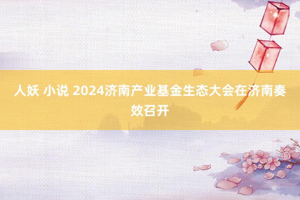 人妖 小说 2024济南产业基金生态大会在济南奏效召开