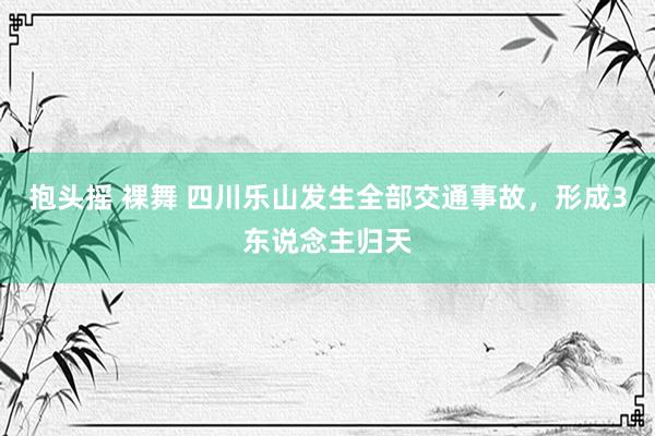 抱头摇 裸舞 四川乐山发生全部交通事故，形成3东说念主归天