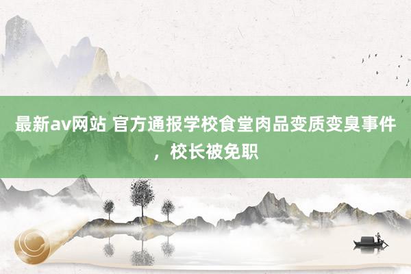 最新av网站 官方通报学校食堂肉品变质变臭事件，校长被免职