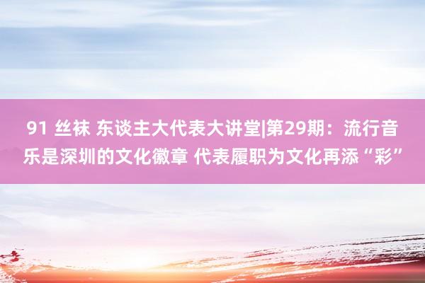 91 丝袜 东谈主大代表大讲堂|第29期：流行音乐是深圳的文化徽章 代表履职为文化再添“彩”