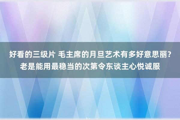 好看的三级片 毛主席的月旦艺术有多好意思丽？老是能用最稳当的次第令东谈主心悦诚服