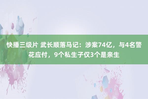 快播三级片 武长顺落马记：涉案74亿，与4名警花应付，9个私生子仅3个是亲生