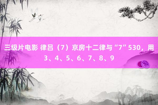 三级片电影 律吕（7）京房十二律与“7”530，用3、4、5、6、7、8、9