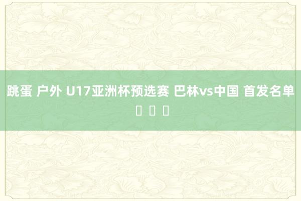 跳蛋 户外 U17亚洲杯预选赛 巴林vs中国 首发名单 ​​​