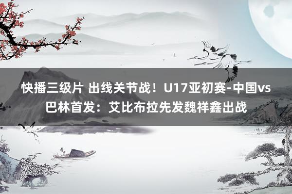 快播三级片 出线关节战！U17亚初赛-中国vs巴林首发：艾比布拉先发魏祥鑫出战