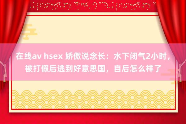 在线av hsex 娇傲说念长：水下闭气2小时，被打假后逃到好意思国，自后怎么样了