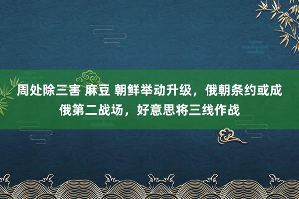 周处除三害 麻豆 朝鲜举动升级，俄朝条约或成俄第二战场，好意思将三线作战