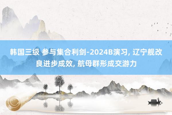 韩国三级 参与集合利剑-2024B演习， 辽宁舰改良进步成效， 航母群形成交游力