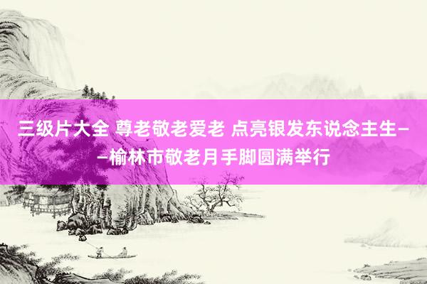 三级片大全 尊老敬老爱老 点亮银发东说念主生——榆林市敬老月手脚圆满举行