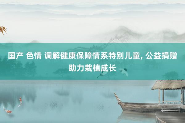 国产 色情 调解健康保障情系特别儿童, 公益捐赠助力栽植成长