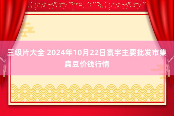 三级片大全 2024年10月22日寰宇主要批发市集扁豆价钱行情