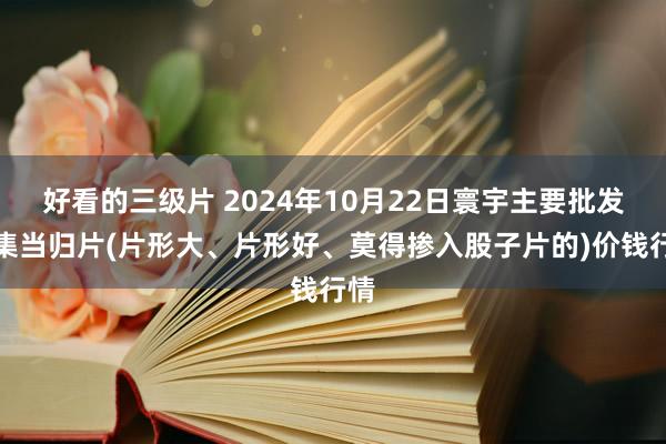 好看的三级片 2024年10月22日寰宇主要批发市集当归片(片形大、片形好、莫得掺入股子片的)价钱行情