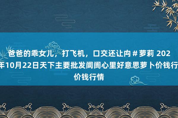 爸爸的乖女儿，打飞机，口交还让禸＃萝莉 2024年10月22日天下主要批发阛阓心里好意思萝卜价钱行情