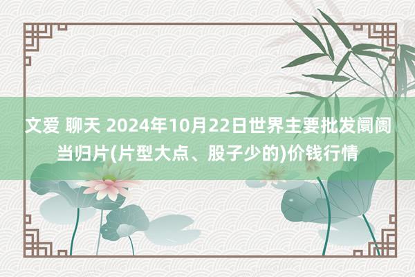 文爱 聊天 2024年10月22日世界主要批发阛阓当归片(片型大点、股子少的)价钱行情