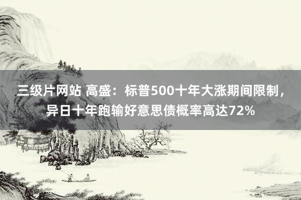 三级片网站 高盛：标普500十年大涨期间限制，异日十年跑输好意思债概率高达72%