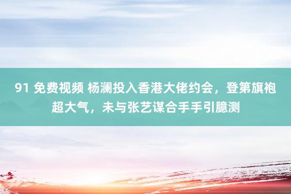 91 免费视频 杨澜投入香港大佬约会，登第旗袍超大气，未与张艺谋合手手引臆测