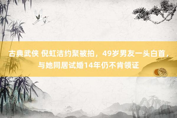 古典武侠 倪虹洁约聚被拍，49岁男友一头白首，与她同居试婚14年仍不肯领证