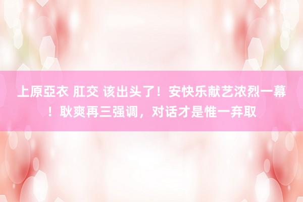 上原亞衣 肛交 该出头了！安快乐献艺浓烈一幕！耿爽再三强调，对话才是惟一弃取