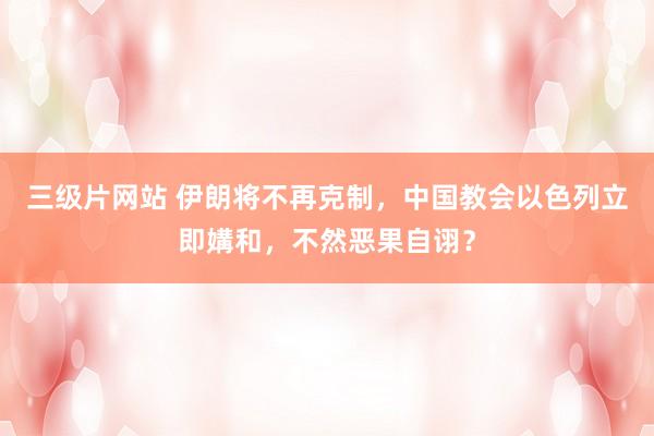 三级片网站 伊朗将不再克制，中国教会以色列立即媾和，不然恶果自诩？